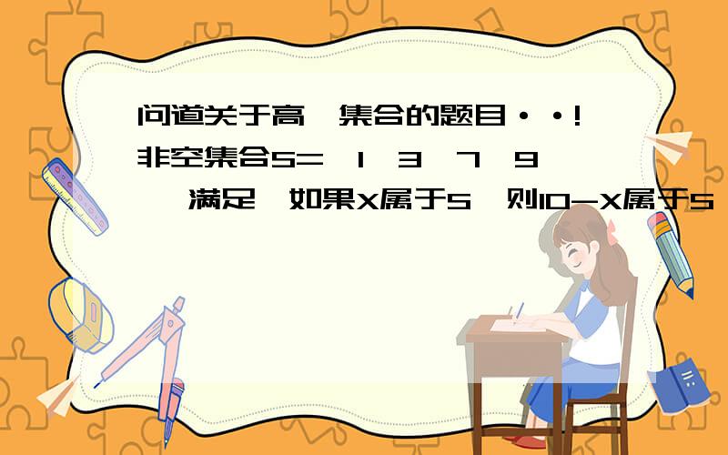 问道关于高一集合的题目··!非空集合S={1,3,7,9} 满足,如果X属于S,则10-X属于S,请写出所有符合条件的集合S.（2）：如果S具有性质：（a）非空且它的元素都是正整数（b）：如果x属于S.那么10-x属