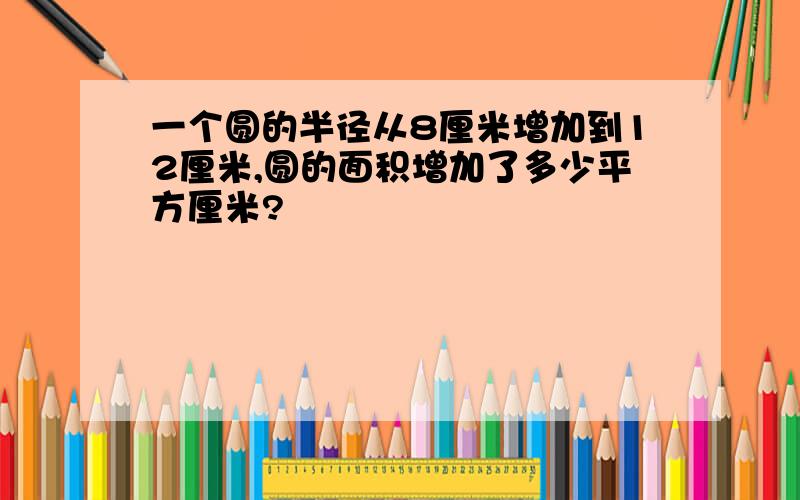 一个圆的半径从8厘米增加到12厘米,圆的面积增加了多少平方厘米?