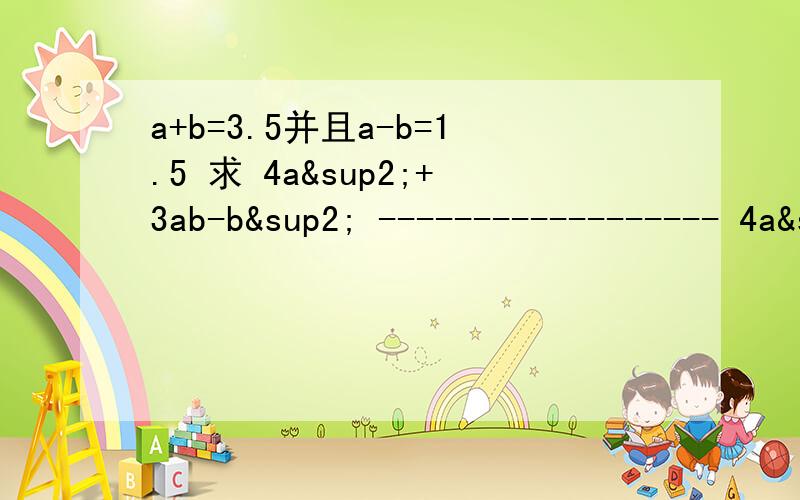 a+b=3.5并且a-b=1.5 求 4a²+3ab-b² ------------------ 4a&s会的帮一下忙内阁横线是分数线底下的多项式是分母顶上的多项式是分子速度急用底下是4a²b-2ab²