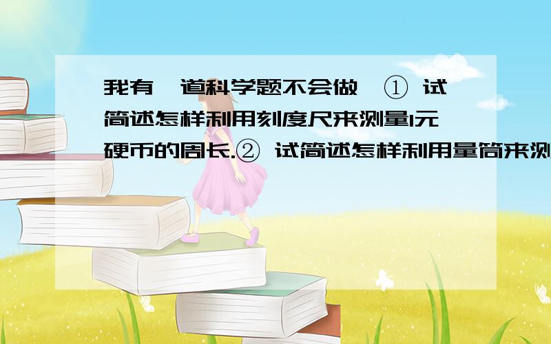 我有一道科学题不会做,① 试简述怎样利用刻度尺来测量1元硬币的周长.② 试简述怎样利用量筒来测量一滴水的体积.③ 请你根据小王同学观察到的现象,猜测产生这些现象的原因.小王把一些