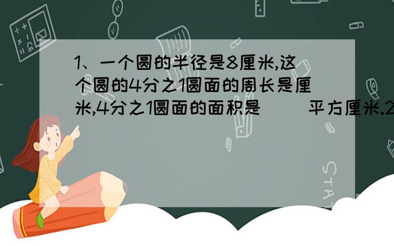 1、一个圆的半径是8厘米,这个圆的4分之1圆面的周长是厘米,4分之1圆面的面积是（ ）平方厘米.2、一根钢管长6米,截取2米,截取的占全长的（ ）,剩下的占全长的（ ）3、三个数的平均数是6,这