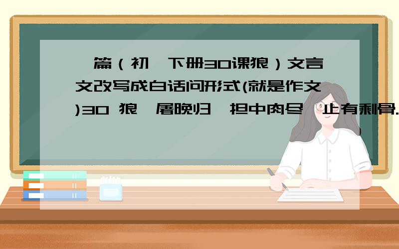 一篇（初一下册30课狼）文言文改写成白话问形式(就是作文)30 狼一屠晚归,担中肉尽,止有剩骨.途中两狼,缀行甚远.屠惧,投以骨.一狼得骨止,一狼仍从.复投之,后狼止而前狼又至.骨以尽矣,而两