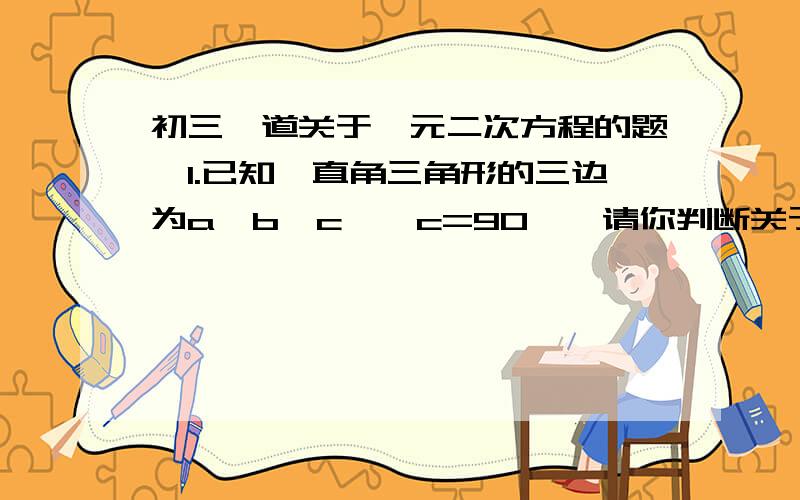 初三一道关于一元二次方程的题,1.已知一直角三角形的三边为a、b、c,∠c=90°,请你判断关于x的方程a（x的平方-1）-2cx+b（x的平方+1）=0的根的情况.