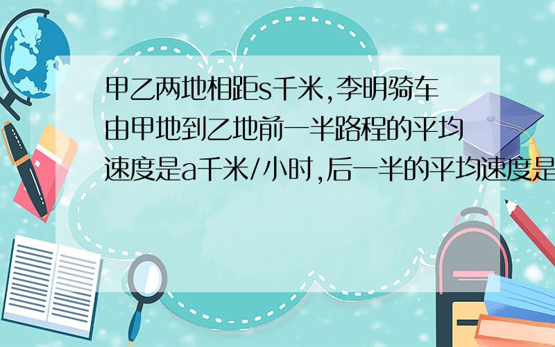 甲乙两地相距s千米,李明骑车由甲地到乙地前一半路程的平均速度是a千米/小时,后一半的平均速度是b千米/小时 黎明汽车的平均速度是