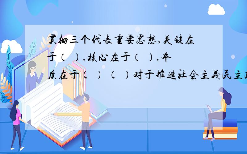 贯彻三个代表重要思想,关键在于（ ）,核心在于（ ）,本质在于（ ） （ ）对于推进社会主义民主政治建设