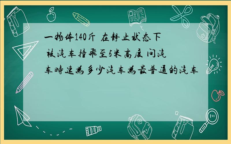 一物体140斤 在静止状态下 被汽车撞飞至5米高度 问汽车时速为多少汽车为最普通的汽车