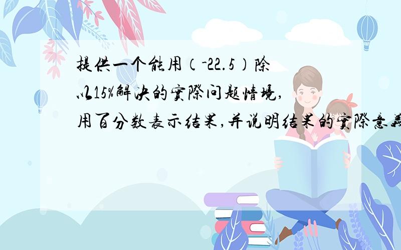 提供一个能用（-22.5）除以15%解决的实际问题情境,用百分数表示结果,并说明结果的实际意义