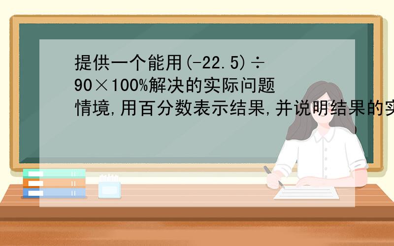 提供一个能用(-22.5)÷90×100%解决的实际问题情境,用百分数表示结果,并说明结果的实际意义.