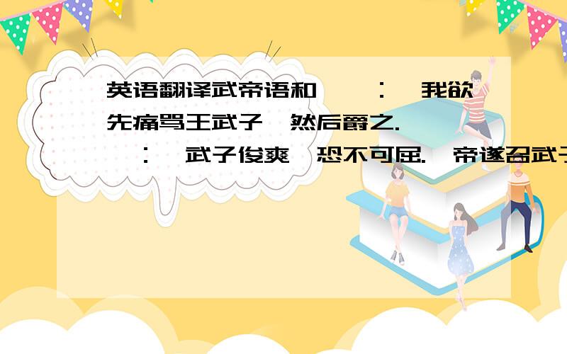 英语翻译武帝语和峤曰：「我欲先痛骂王武子,然后爵之.」峤曰：「武子俊爽,恐不可屈.」帝遂召武子,苦责之,因曰：「知愧不?」武子曰：「『尺布斗粟』之谣,常为陛下耻之!它人能令疏亲,臣