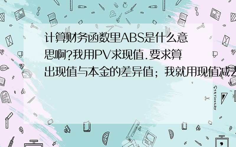 计算财务函数里ABS是什么意思啊?我用PV求现值.要求算出现值与本金的差异值；我就用现值减去本金可结果不对,后来我看了书里的答案是：=ABS（现值）-ABS(本金）,我就这样算出来了,可我就不