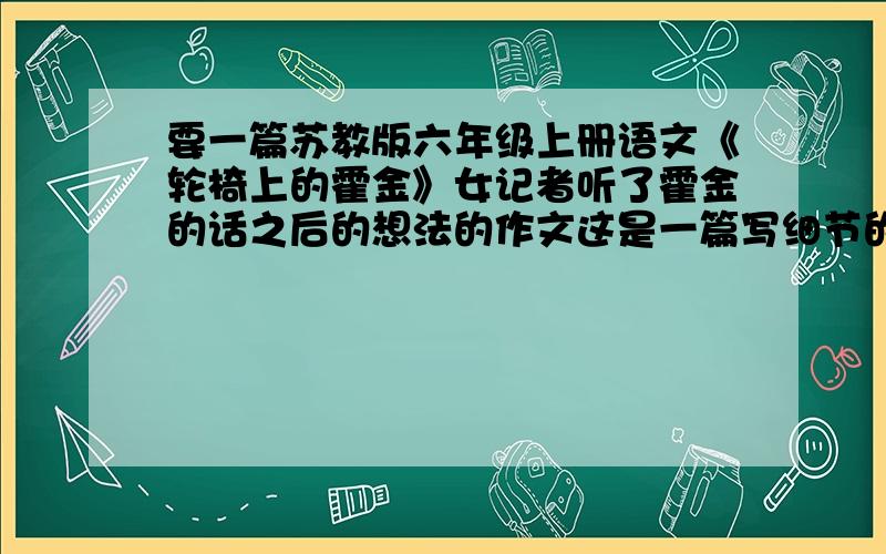 要一篇苏教版六年级上册语文《轮椅上的霍金》女记者听了霍金的话之后的想法的作文这是一篇写细节的作文,是要写女记者采访霍金,听了他的回答之后,女记者的心里会想些什么?她又会问、