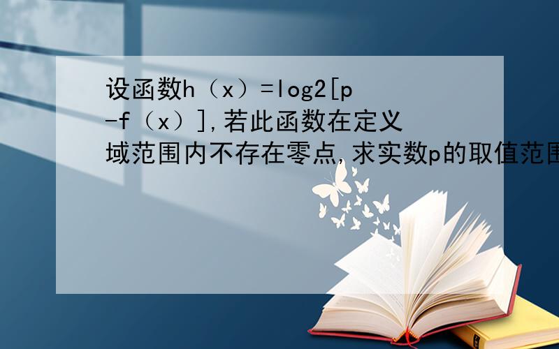 设函数h（x）=log2[p-f（x）],若此函数在定义域范围内不存在零点,求实数p的取值范围函数h（x）=log2[p-f（x）]在定义域内不存在零点,必须且只须有p-f（x）＞0有解,且p-f（x）=1无解．即[p-f（x）]m