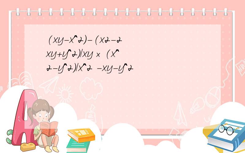 (xy-x^2)-(x2-2xy+y^2)/xy×(x^2-y^2)/x^2 -xy-y^2