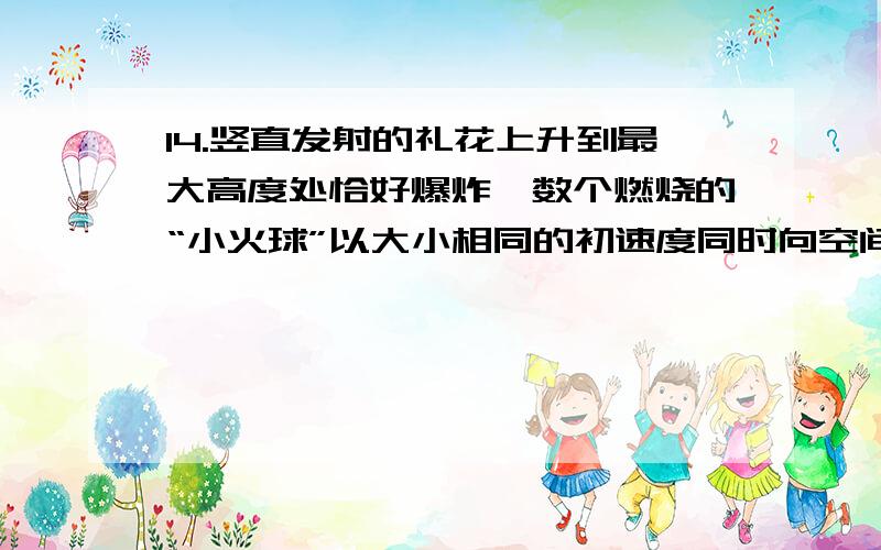 14.竖直发射的礼花上升到最大高度处恰好爆炸,数个燃烧的“小火球”以大小相同的初速度同时向空间各个方向运动.若只考虑重力作用,在“小火球”落地前,下列说法正确的是A.各“小火球”