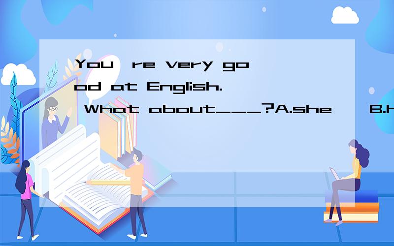 You're very good at English. What about___?A.she    B.her   C. hers    D. he答案是B,为什么?求解释.her 后面不是要加东西吗?