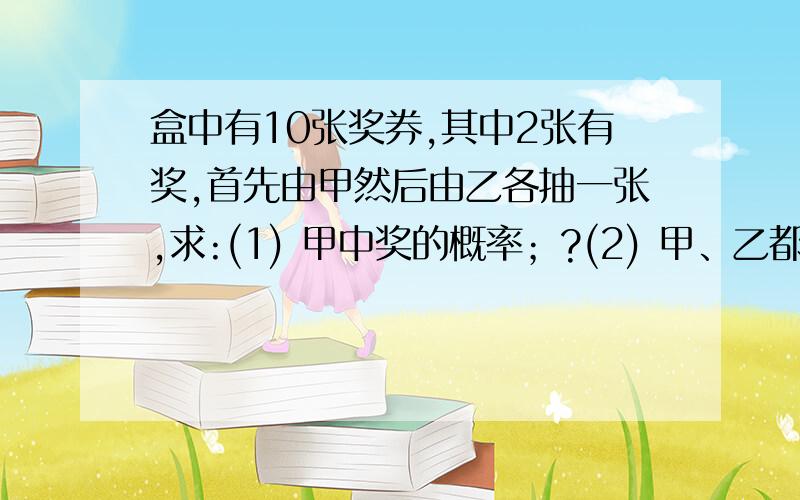 盒中有10张奖券,其中2张有奖,首先由甲然后由乙各抽一张,求:(1) 甲中奖的概率；?(2) 甲、乙都中奖的概率；?(3) 只有乙中奖的概率；?