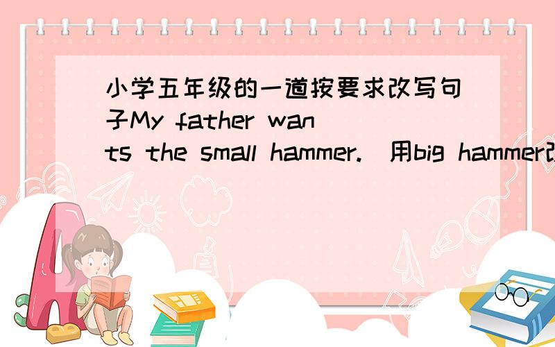 小学五年级的一道按要求改写句子My father wants the small hammer.(用big hammer改为选择疑问句）______your father_____the small hammer _____the big hammer?