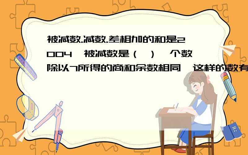 被减数.减数.差相加的和是2004,被减数是（ ）一个数除以7所得的商和余数相同,这样的数有）（ ）个