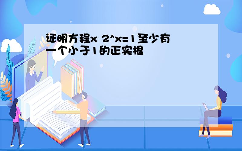 证明方程x 2^x=1至少有一个小于1的正实根