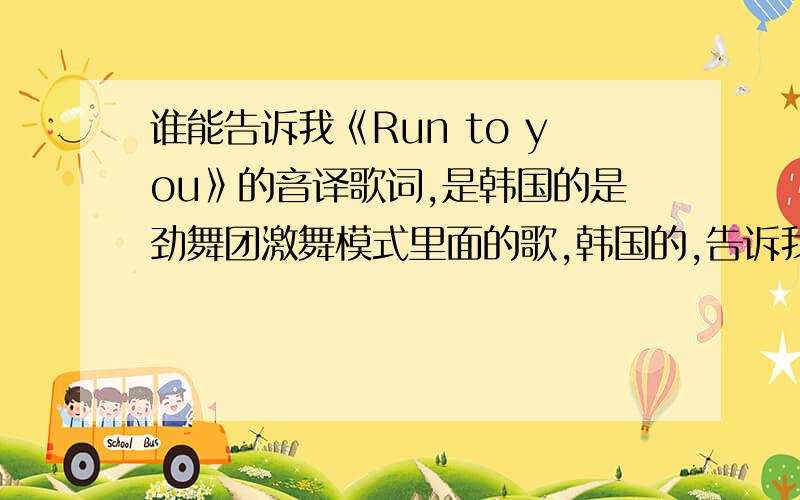 谁能告诉我《Run to you》的音译歌词,是韩国的是劲舞团激舞模式里面的歌,韩国的,告诉我音译歌词就好,不要原文不是要《脱掉》的歌词好不好!我是要《Run to you》的歌词,那是韩文的,我希望有