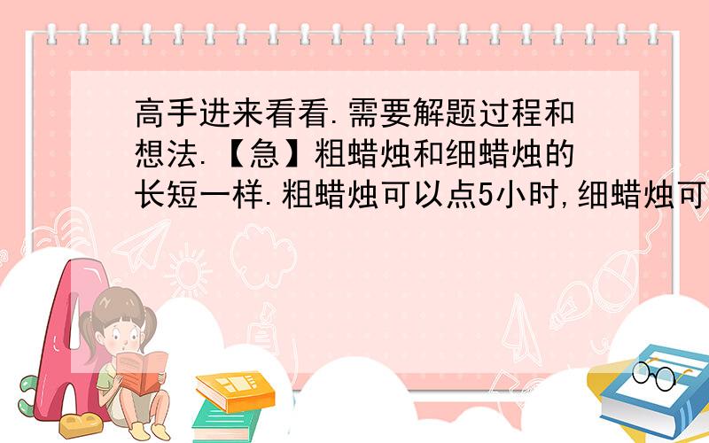 高手进来看看.需要解题过程和想法.【急】粗蜡烛和细蜡烛的长短一样.粗蜡烛可以点5小时,细蜡烛可以点4小时.如果同时点燃这两支蜡烛,过了一段时间后,剩余粗蜡烛的长度是细蜡烛长度的2倍