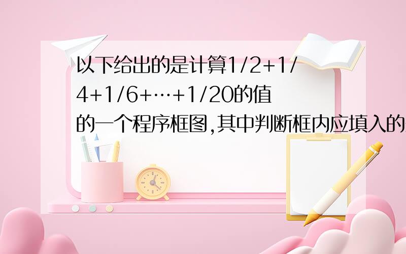 以下给出的是计算1/2+1/4+1/6+…+1/20的值的一个程序框图,其中判断框内应填入的条件是（）