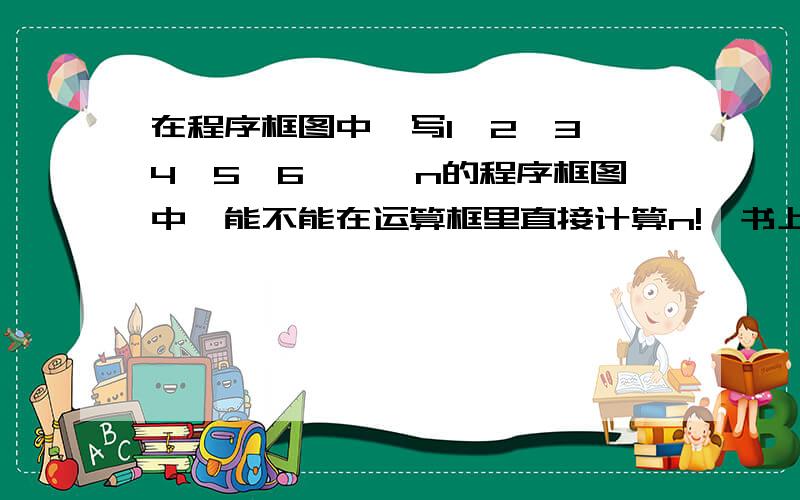 在程序框图中,写1*2*3*4*5*6*…*n的程序框图中,能不能在运算框里直接计算n!,书上是这样写的（图1）,想问能不能写成图2,