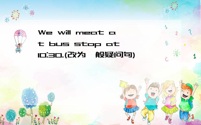 We will meat at bus stop at 10:30.(改为一般疑问句)