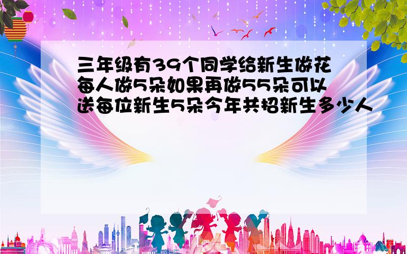 三年级有39个同学给新生做花每人做5朵如果再做55朵可以送每位新生5朵今年共招新生多少人