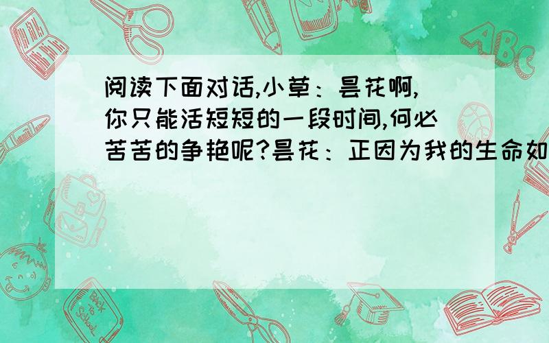 阅读下面对话,小草：昙花啊,你只能活短短的一段时间,何必苦苦的争艳呢?昙花：正因为我的生命如此短暂,所以我得抢时间为生活添光彩啊!昙花、小草谁说的对?为什么?—————————