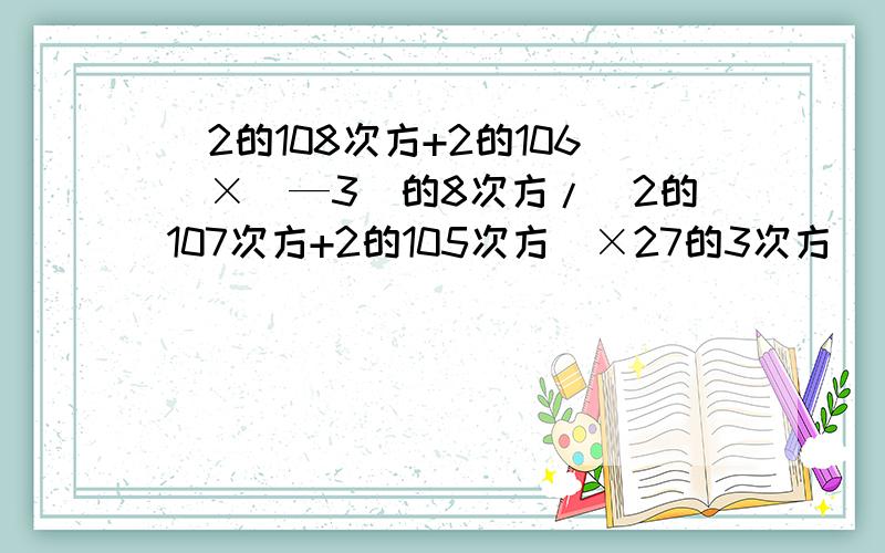 (2的108次方+2的106）×（—3）的8次方/（2的107次方+2的105次方）×27的3次方 （/为分数线）