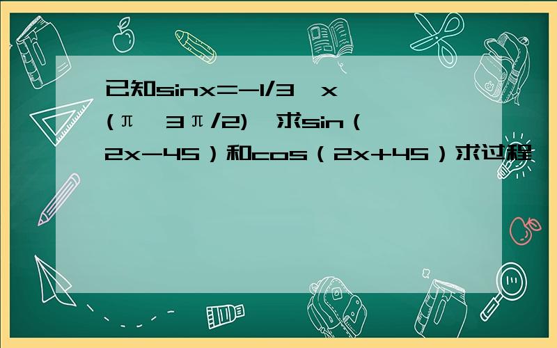 已知sinx=-1/3,x∈(π,3π/2),求sin（2x-45）和cos（2x+45）求过程