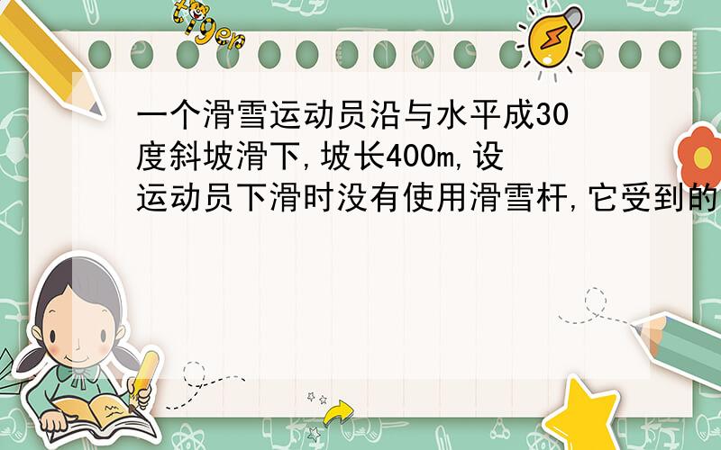 一个滑雪运动员沿与水平成30度斜坡滑下,坡长400m,设运动员下滑时没有使用滑雪杆,它受到的平均阻力(包括摩擦力和空气阻力）为下滑分力的1/5,求运动员从静止开始到达坡底时的速度和时间