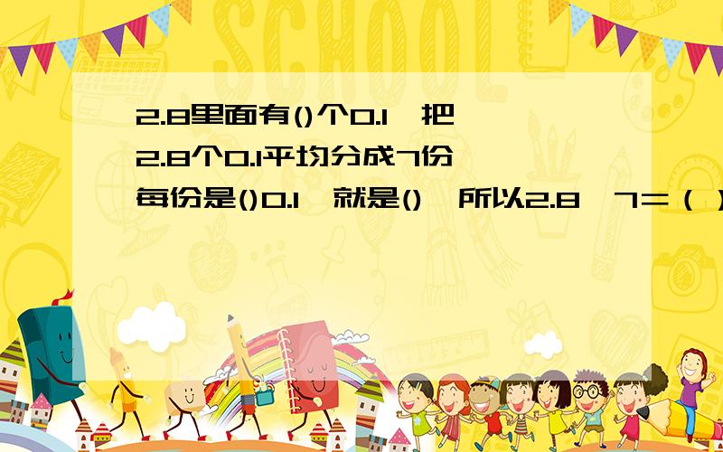 2.8里面有()个0.1,把2.8个0.1平均分成7份,每份是()0.1,就是(),所以2.8÷7＝（）越快越好!