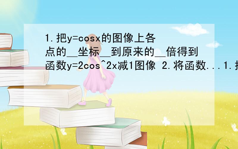 1.把y=cosx的图像上各点的＿坐标＿到原来的＿倍得到函数y=2cos^2x减1图像 2.将函数...1.把y=cosx的图像上各点的＿坐标＿到原来的＿倍得到函数y=2cos^2x减1图像2.将函数y=cos(2x加3兀/5)图像各点横坐