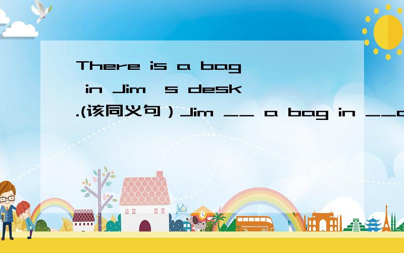 There is a bag in Jim's desk.(该同义句）Jim __ a bag in __desk