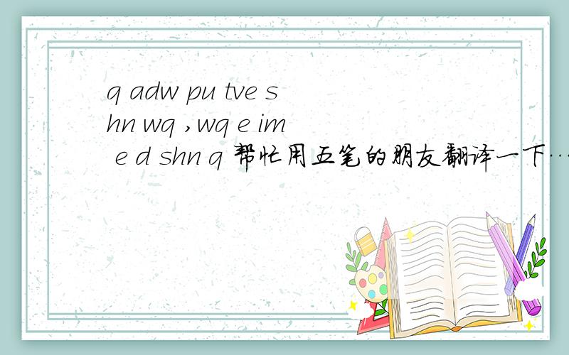 q adw pu tve shn wq ,wq e im e d shn q 帮忙用五笔的朋友翻译一下…很急,