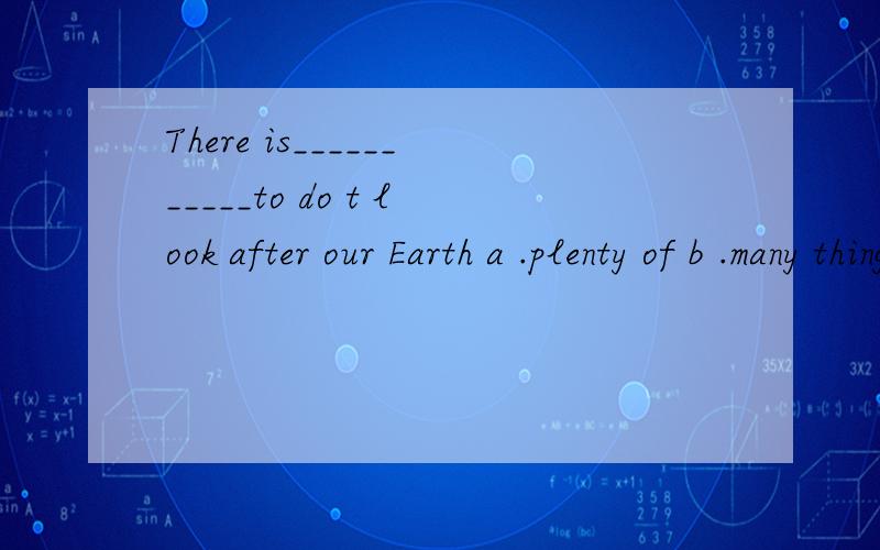 There is___________to do t look after our Earth a .plenty of b .many things c .alot of d.a lot