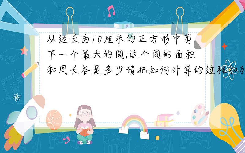 从边长为10厘米的正方形中剪下一个最大的圆,这个圆的面积和周长各是多少请把如何计算的过程和列式打出列式完整并说清楚先算什么后算什么，