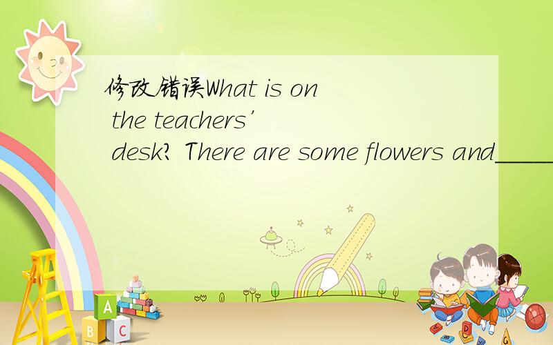 修改错误What is on the teachers’ desk? There are some flowers and________