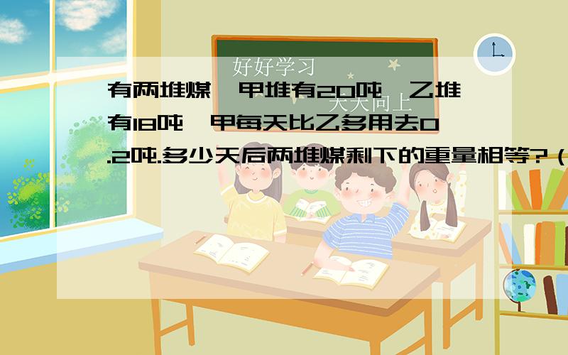 有两堆煤,甲堆有20吨,乙堆有18吨,甲每天比乙多用去0.2吨.多少天后两堆煤剩下的重量相等?（用方程解）