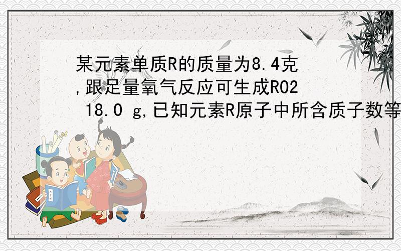 某元素单质R的质量为8.4克,跟足量氧气反应可生成RO2 18.0 g,已知元素R原子中所含质子数等于中子数.求R的相对原子质量.