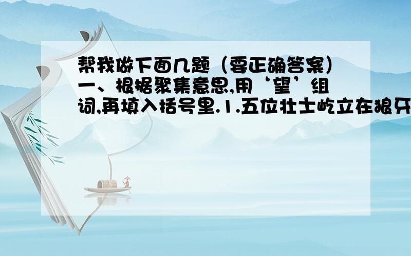 帮我做下面几题（要正确答案）一、根据聚集意思,用‘望’组词,再填入括号里.1.五位壮士屹立在狼牙山顶峰,（ ）着群众和部队主力远去的方向.2.旧社会,劳动人民的生活没有（ ）.二、按要