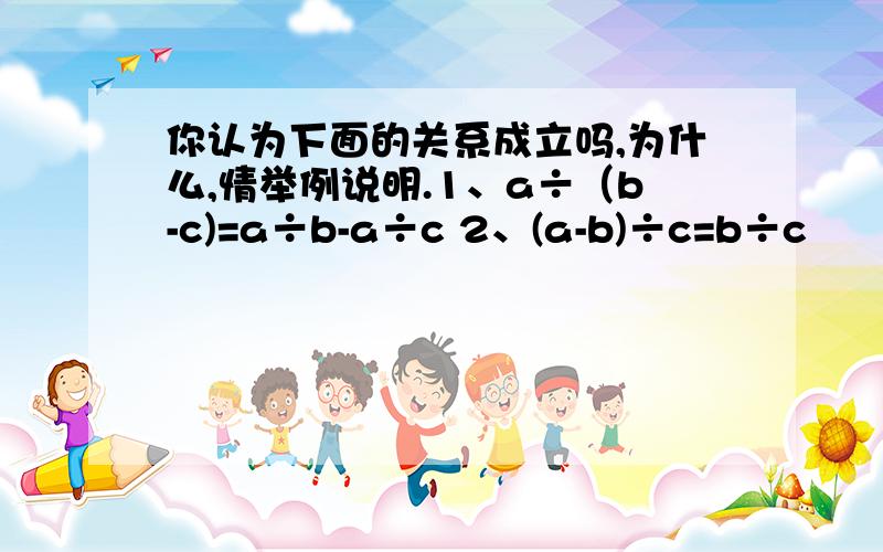 你认为下面的关系成立吗,为什么,情举例说明.1、a÷（b-c)=a÷b-a÷c 2、(a-b)÷c=b÷c