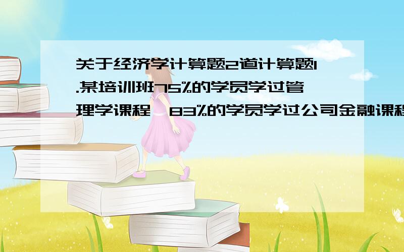 关于经济学计算题2道计算题1.某培训班75%的学员学过管理学课程,83%的学员学过公司金融课程,67%的学员二门课都学过.如果在学员中进行随机抽样,试计算：1) 1) 被抽到的学员在上述两门课中至