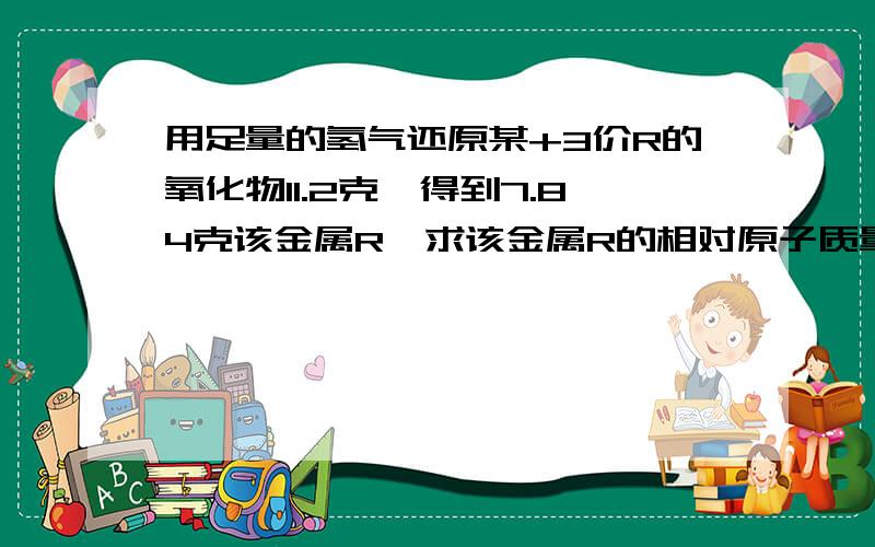 用足量的氢气还原某+3价R的氧化物11.2克,得到7.84克该金属R,求该金属R的相对原子质量.