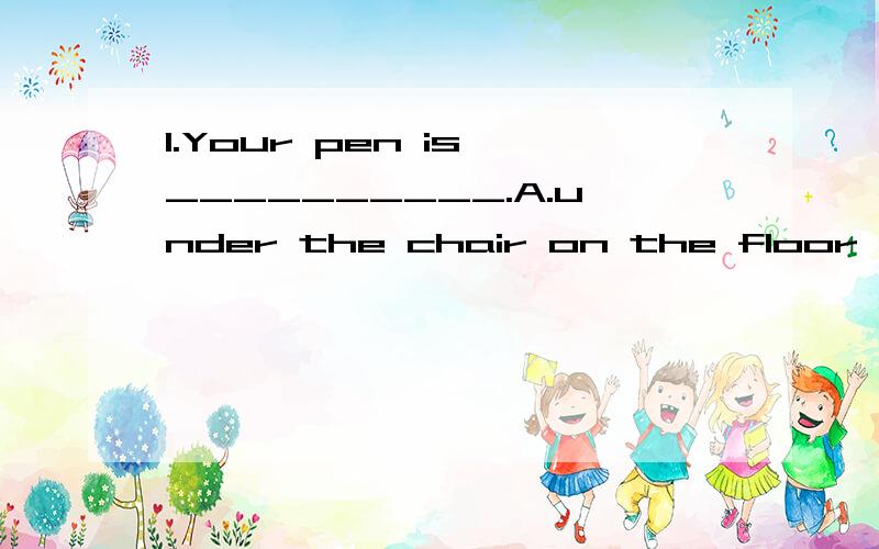 1.Your pen is __________.A.under the chair on the floor B.on the floor under the chair答案是A2.他喜欢躺在椅子下的地板上.He likes to lie on the floor under the seat.(出自词典）“我晕