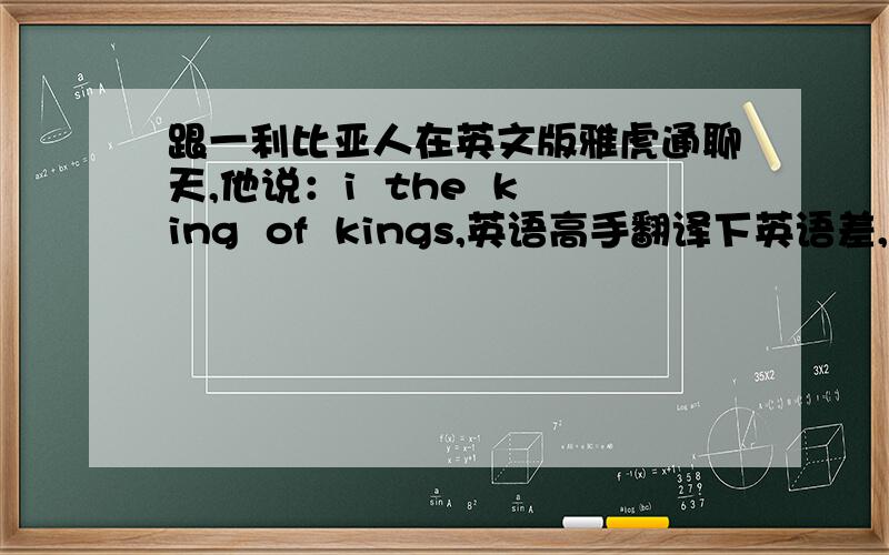 跟一利比亚人在英文版雅虎通聊天,他说：i  the  king  of  kings,英语高手翻译下英语差,搞不懂什么意思,谢拉阿