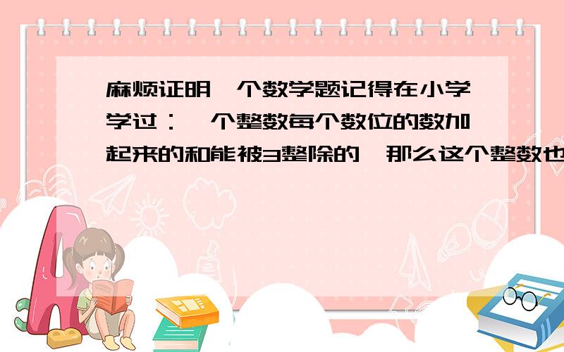 麻烦证明一个数学题记得在小学学过：一个整数每个数位的数加起来的和能被3整除的,那么这个整数也能被3整除.谁能证明一下这个