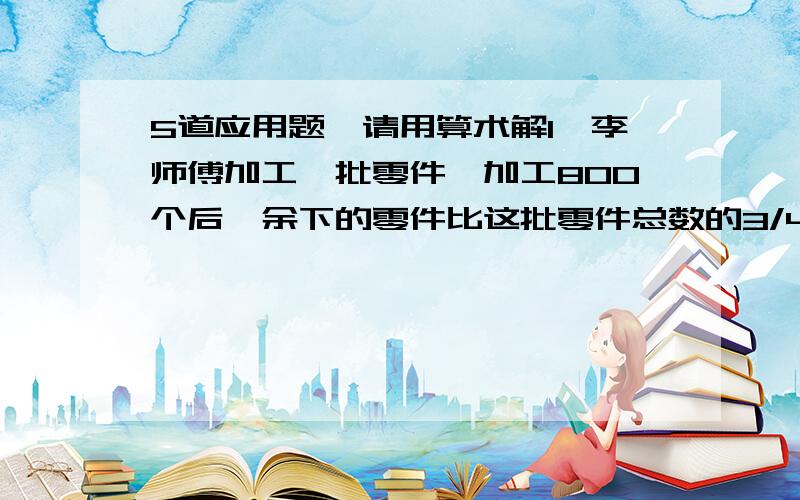 5道应用题,请用算术解1、李师傅加工一批零件,加工800个后,余下的零件比这批零件总数的3/4少200个,这批零件有多少个?2、商店里运来苹果和梨一批,梨的质量与苹果质量的比是4：5,今天把所有